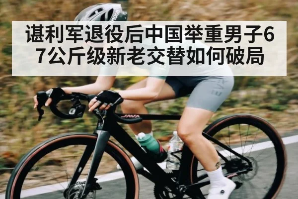 谌利军退役后中国举重男子67公斤级新老交替如何破局